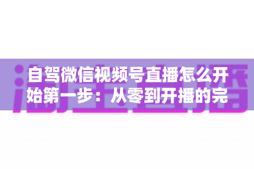 自驾微信视频号直播怎么开始第一步：从零到开播的完整新手指南