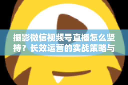 摄影微信视频号直播怎么坚持？长效运营的实战策略与心态修炼全指南
