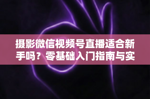 摄影微信视频号直播适合新手吗？零基础入门指南与实战建议