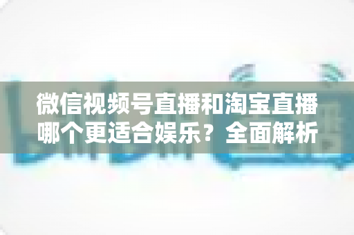 微信视频号直播和淘宝直播哪个更适合娱乐？全面解析两大平台的娱乐价值与选择策略