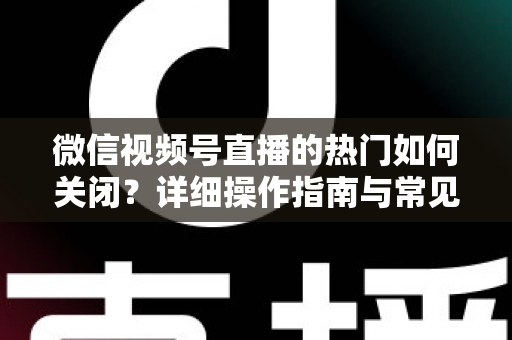 微信视频号直播的热门如何关闭?详细操作指南与常见问题全解析 微信视频号直播的热门如何关闭?详细操作指南与常见问题全解析