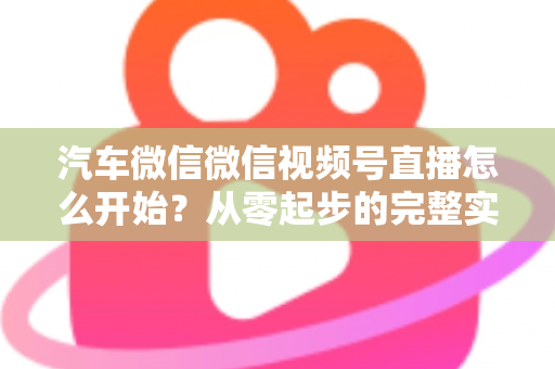 汽车微信微信视频号直播怎么开始？从零起步的完整实战指南