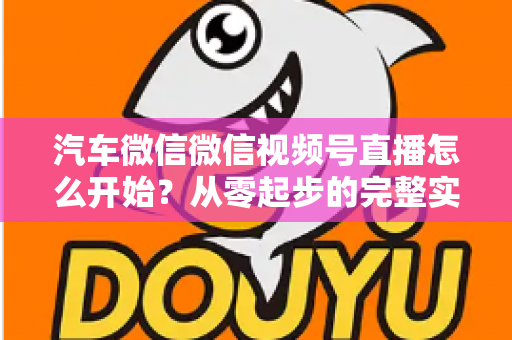 汽车微信微信视频号直播怎么开始？从零起步的完整实战指南