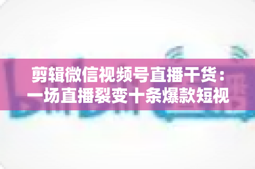 剪辑微信视频号直播干货：一场直播裂变十条爆款短视频的完整实战指南