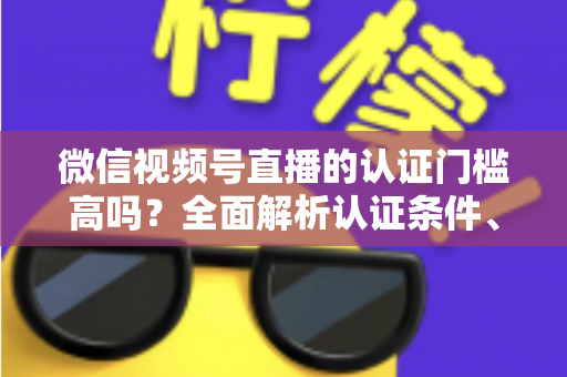 微信视频号直播的认证门槛高吗？全面解析认证条件、流程与实操建议，助你快速开播不踩坑