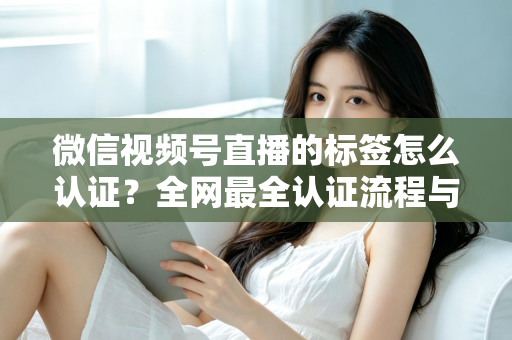 微信视频号直播的标签怎么认证？全网最全认证流程与实用技巧指南