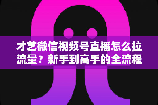 才艺微信视频号直播怎么拉流量?新手到高手的全流程引流实战指南 才艺微信视频号直播怎么拉流量?新手到高手的全流程引流实战指南