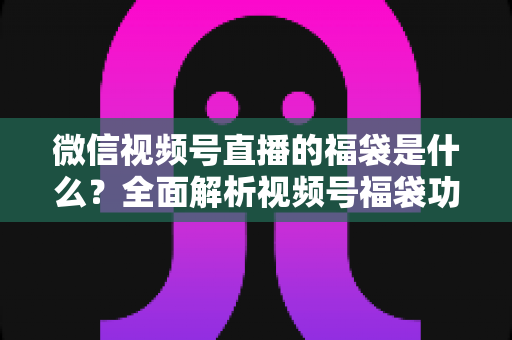 微信视频号直播的福袋是什么？全面解析视频号福袋功能、玩法与运营技巧