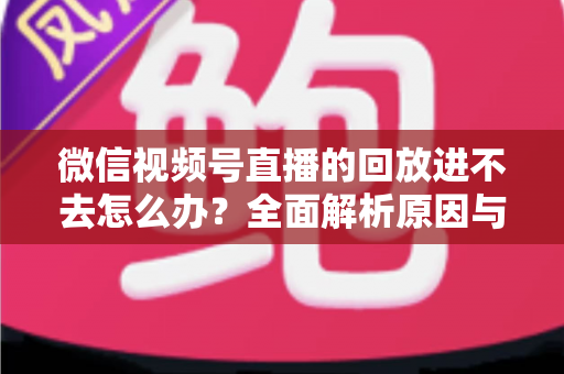 微信视频号直播的回放进不去怎么办？全面解析原因与实用解决方案大全