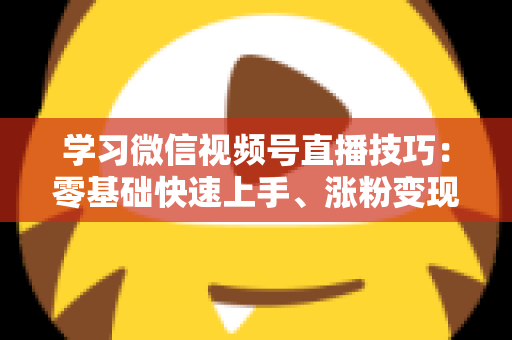 学习微信视频号直播技巧：零基础快速上手、涨粉变现的实战全攻略