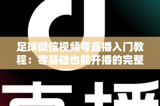 足球微信视频号直播入门教程：零基础也能开播的完整实战指南