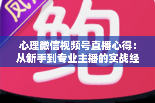 心理微信视频号直播心得：从新手到专业主播的实战经验全解析