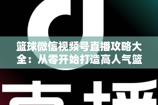 篮球微信视频号直播攻略大全：从零开始打造高人气篮球直播间的实战指南