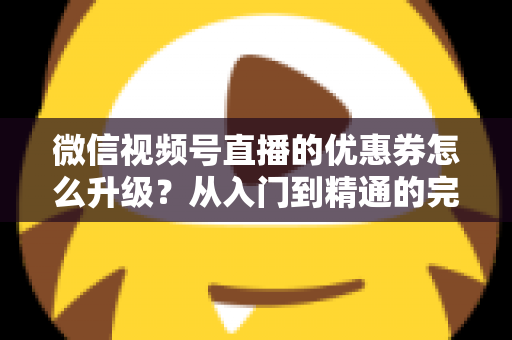 微信视频号直播的优惠券怎么升级？从入门到精通的完整运营指南，助你快速提升直播间转化率与用户粘性