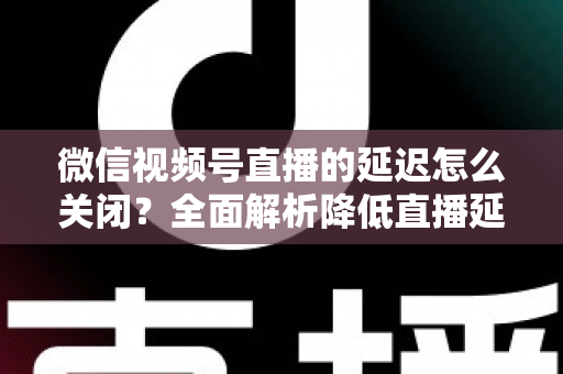 微信视频号直播的延迟怎么关闭？全面解析降低直播延迟的实用方法与优化技巧