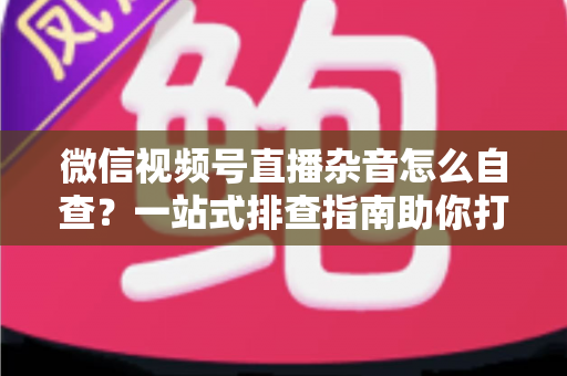 微信视频号直播杂音怎么自查？一站式排查指南助你打造高清纯净直播间