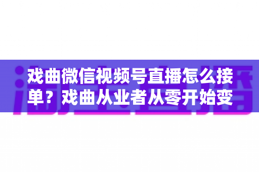 戏曲微信视频号直播怎么接单？戏曲从业者从零开始变现的实战全攻略