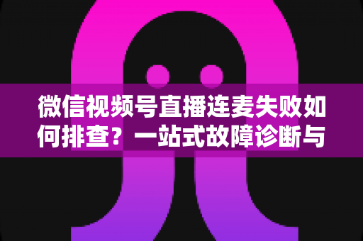 微信视频号直播连麦失败如何排查？一站式故障诊断与解决方案全攻略