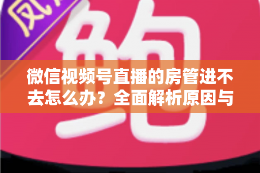 微信视频号直播的房管进不去怎么办？全面解析原因与实用解决方案指南