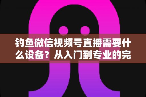 钓鱼微信视频号直播需要什么设备?从入门到专业的完整装备清单 钓鱼微信视频号直播需要什么设备?从入门到专业的完整装备清单