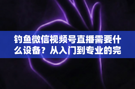 钓鱼微信视频号直播需要什么设备?从入门到专业的完整装备清单 钓鱼微信视频号直播需要什么设备?从入门到专业的完整装备清单