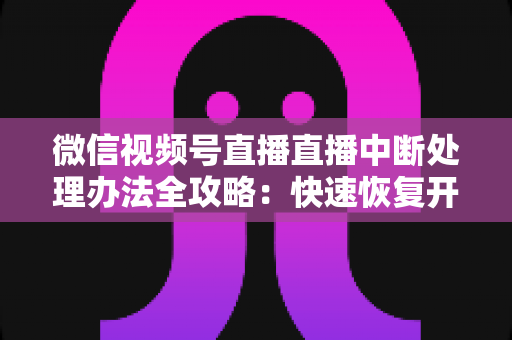微信视频号直播直播中断处理办法全攻略：快速恢复开播与长效预防实用指南