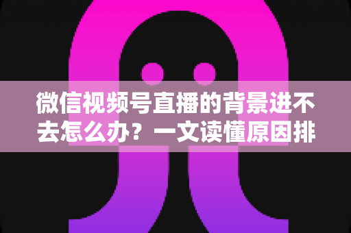 微信视频号直播的背景进不去怎么办？一文读懂原因排查与实用解决技巧
