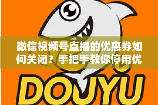 微信视频号直播的优惠券如何关闭？手把手教你停用优惠券的完整步骤与避坑指南