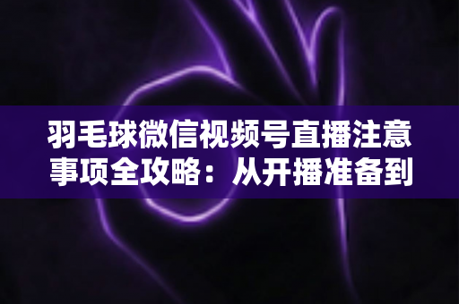 羽毛球微信视频号直播注意事项全攻略：从开播准备到合规运营的实用指南
