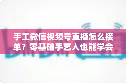 手工微信视频号直播怎么接单？零基础手艺人也能学会的直播接单实战指南