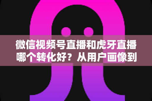 微信视频号直播和虎牙直播哪个转化好?从用户画像到变现路径的全方位对比指南 微信视频号直播和虎牙直播哪个转化好?从用户画像到变现路径的全方位对比指南