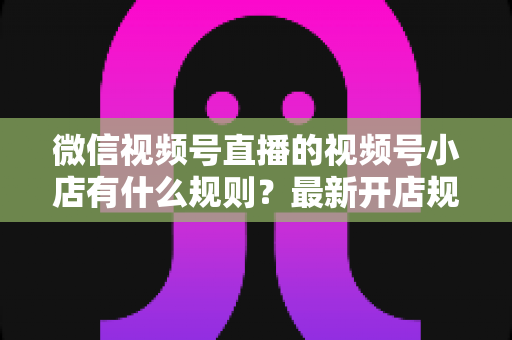 微信视频号直播的视频号小店有什么规则？最新开店规则、运营要求与合规指南全面解析