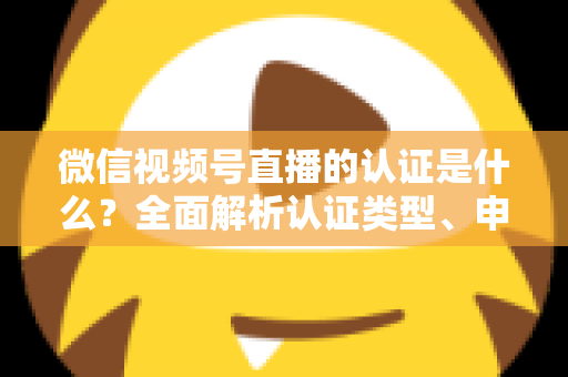 微信视频号直播的认证是什么？全面解析认证类型、申请条件与实操指南