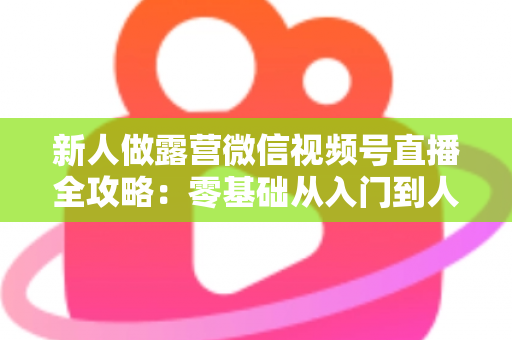 新人做露营微信视频号直播全攻略：零基础从入门到人气直播间的实战指南