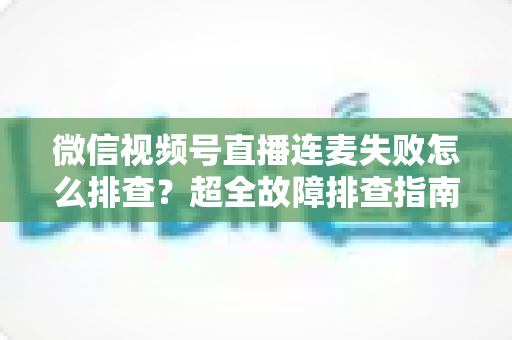 微信视频号直播连麦失败怎么排查？超全故障排查指南助你快速恢复连麦直播