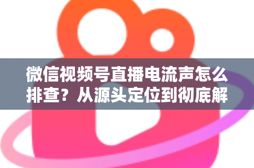 微信视频号直播电流声怎么排查？从源头定位到彻底解决的实战指南