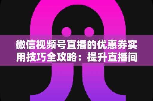 微信视频号直播的优惠券实用技巧全攻略：提升直播间转化率与粉丝粘性的营销秘籍