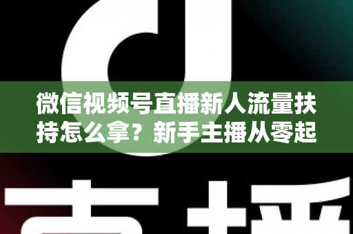 微信视频号直播新人流量扶持怎么拿？新手主播从零起号的完整实操攻略