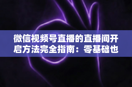 微信视频号直播的直播间开启方法完全指南：零基础也能快速开播的实战教程