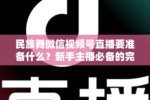 民族舞微信视频号直播要准备什么？新手主播必备的完整筹备清单与实战指南