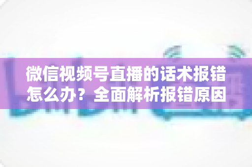 微信视频号直播的话术报错怎么办？全面解析报错原因与实用解决方案