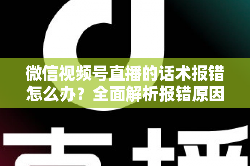 微信视频号直播的话术报错怎么办？全面解析报错原因与实用解决方案