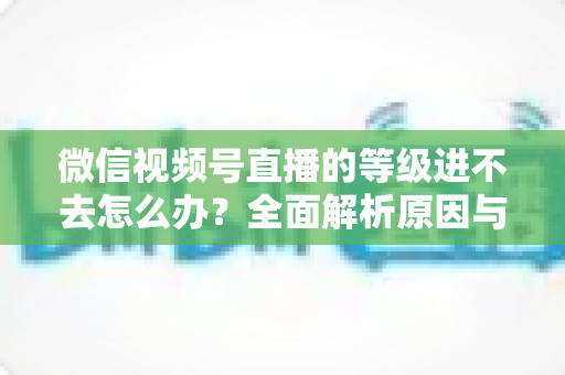 微信视频号直播的等级进不去怎么办？全面解析原因与高效解决方案指南