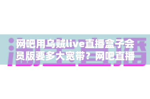 网吧用乌贼live直播盒子会员版要多大宽带？网吧直播带宽配置全攻略与实用选型指南
