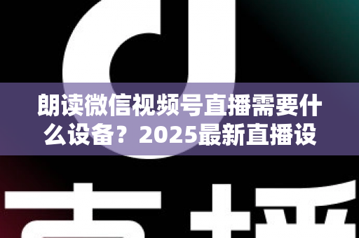 朗读微信视频号直播需要什么设备？2025最新直播设备全攻略与高性价比选购指南