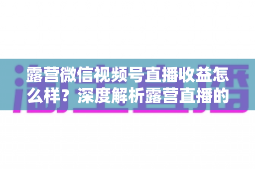 露营微信视频号直播收益怎么样？深度解析露营直播的变现潜力与赚钱路径