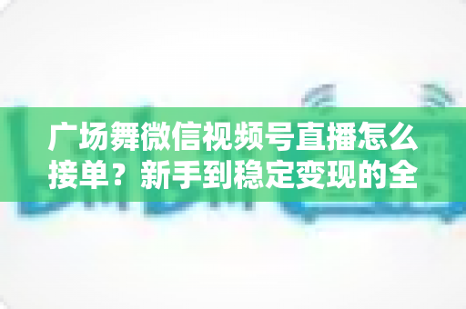 广场舞微信视频号直播怎么接单？新手到稳定变现的全流程实战指南