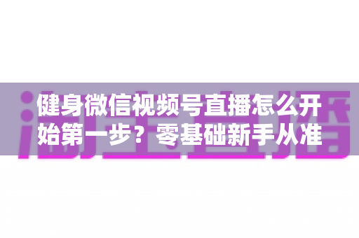 健身微信视频号直播怎么开始第一步?零基础新手从准备到开播的完整实操指南 健身微信视频号直播怎么开始第一步?零基础新手从准备到开播的完整实操指南