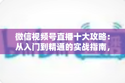 微信视频号直播十大攻略：从入门到精通的实战指南，助你快速提升直播间人气与转化