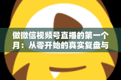做微信视频号直播的第一个月:从零开始的真实复盘与避坑指南 做微信视频号直播的第一个月:从零开始的真实复盘与避坑指南